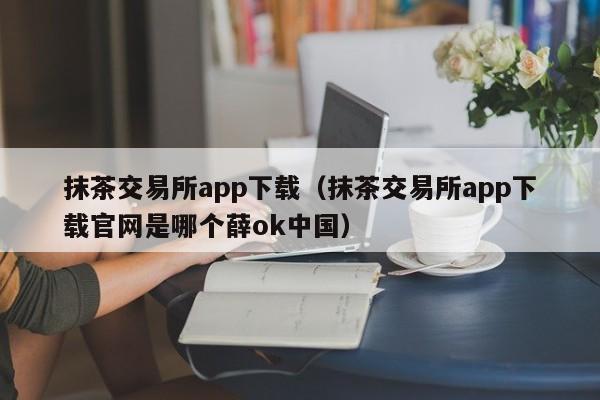 抹茶交易所app下载(抹茶交易所app下载官网是哪个薛ok中国)