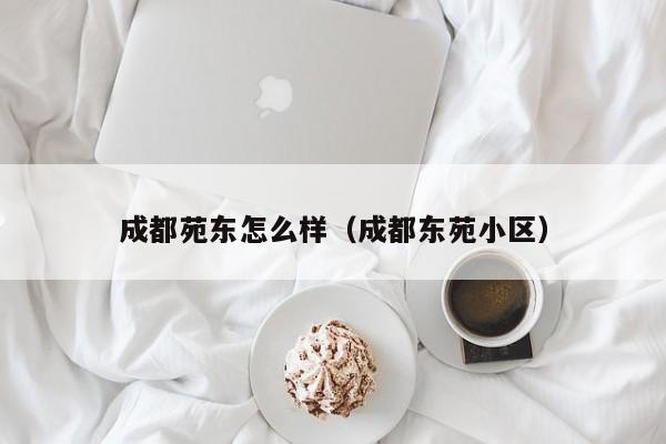 成都苑东怎么样(成都东苑小区)